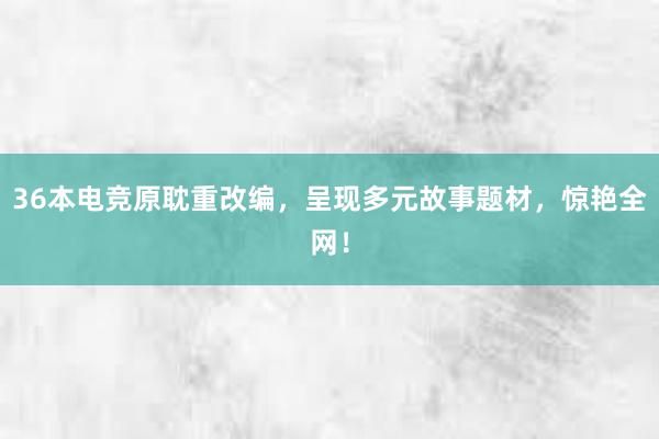 36本电竞原耽重改编，呈现多元故事题材，惊艳全网！