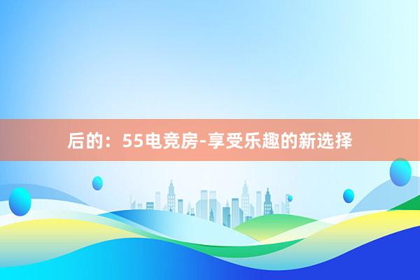 后的：55电竞房-享受乐趣的新选择