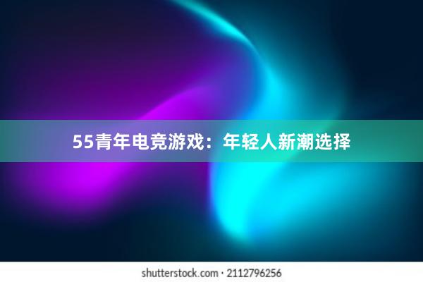 55青年电竞游戏：年轻人新潮选择