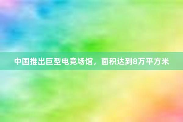 中国推出巨型电竞场馆，面积达到8万平方米