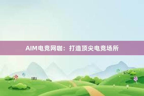 AIM电竞网咖：打造顶尖电竞场所