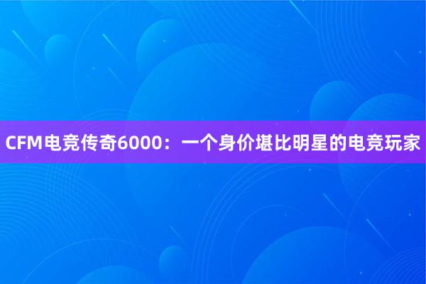 CFM电竞传奇6000：一个身价堪比明星的电竞玩家