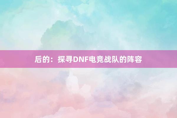 后的：探寻DNF电竞战队的阵容