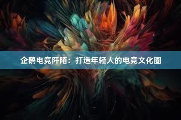 企鹅电竞阡陌：打造年轻人的电竞文化圈