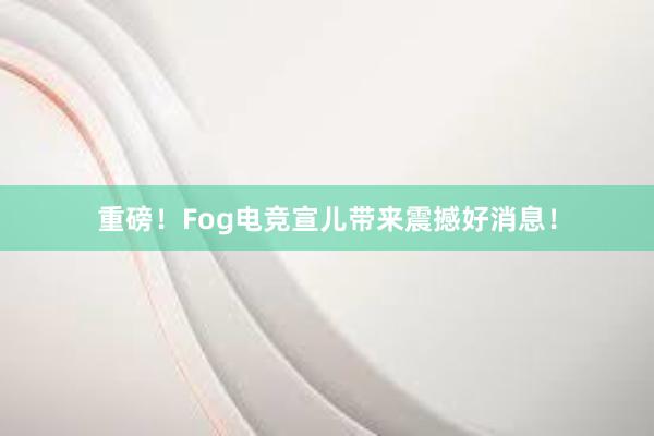 重磅！Fog电竞宣儿带来震撼好消息！