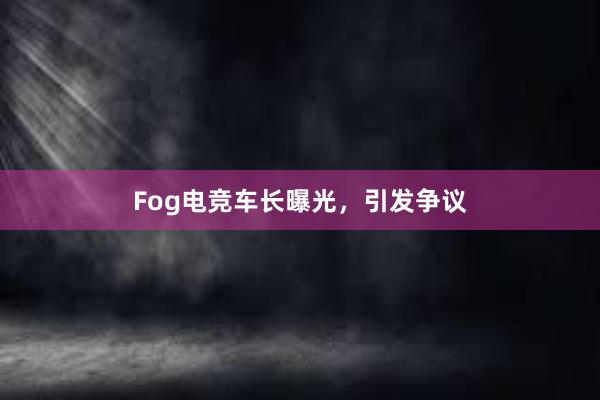 Fog电竞车长曝光，引发争议