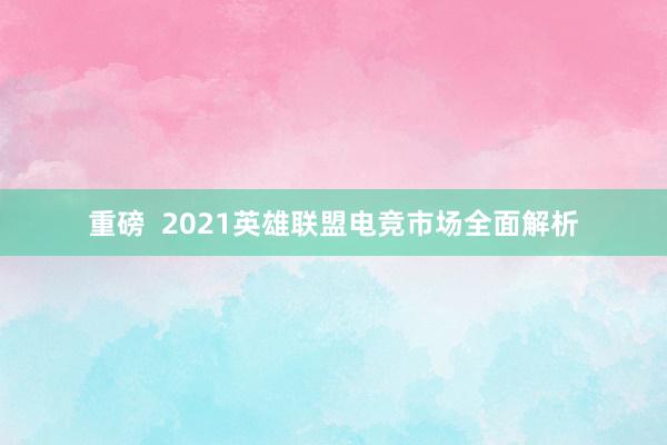 重磅  2021英雄联盟电竞市场全面解析