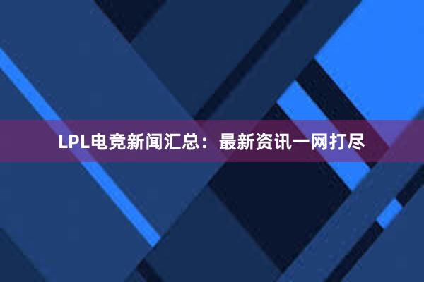 LPL电竞新闻汇总：最新资讯一网打尽