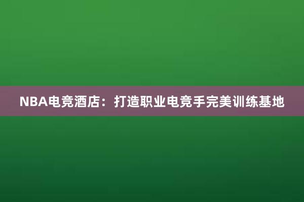 NBA电竞酒店：打造职业电竞手完美训练基地