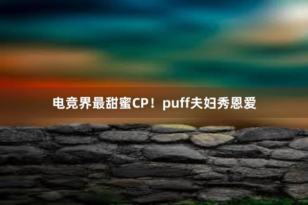 电竞界最甜蜜CP！puff夫妇秀恩爱