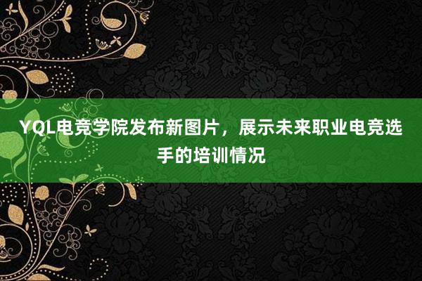 YQL电竞学院发布新图片，展示未来职业电竞选手的培训情况