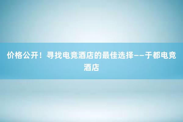 价格公开！寻找电竞酒店的最佳选择——于都电竞酒店