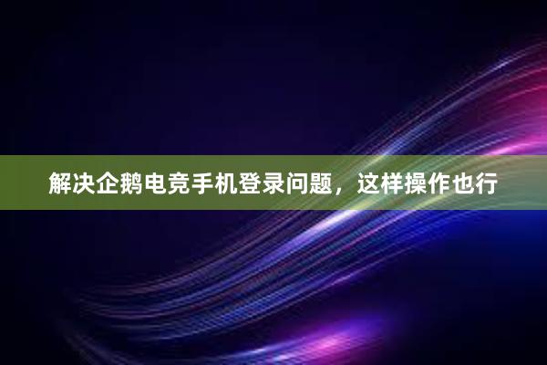 解决企鹅电竞手机登录问题，这样操作也行