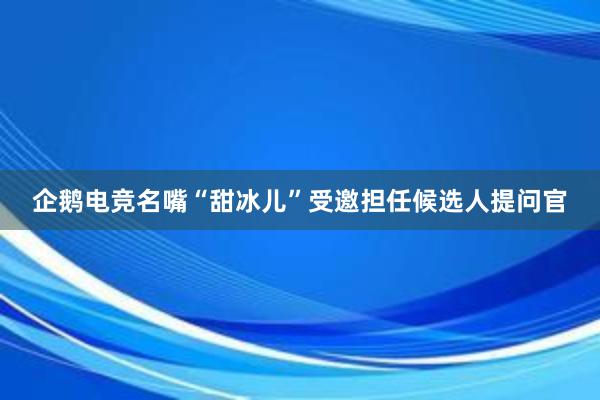 企鹅电竞名嘴“甜冰儿”受邀担任候选人提问官