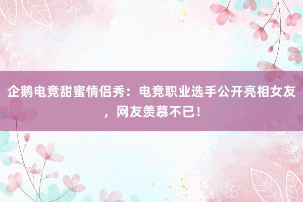 企鹅电竞甜蜜情侣秀：电竞职业选手公开亮相女友，网友羡慕不已！