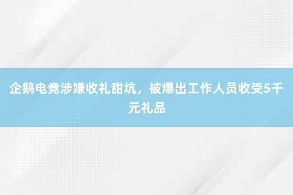 企鹅电竞涉嫌收礼甜坑，被爆出工作人员收受5千元礼品