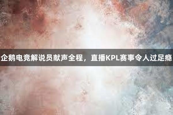 企鹅电竞解说员献声全程，直播KPL赛事令人过足瘾