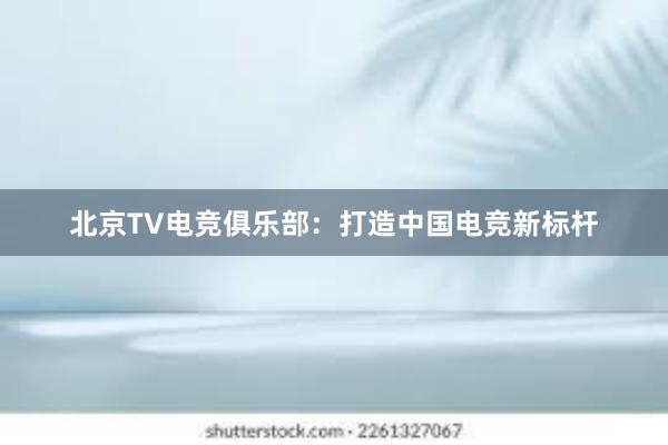 北京TV电竞俱乐部：打造中国电竞新标杆