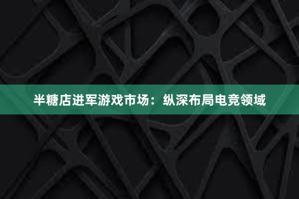 半糖店进军游戏市场：纵深布局电竞领域