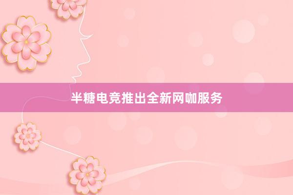 半糖电竞推出全新网咖服务