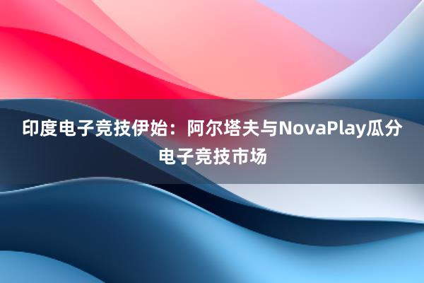 印度电子竞技伊始：阿尔塔夫与NovaPlay瓜分电子竞技市场