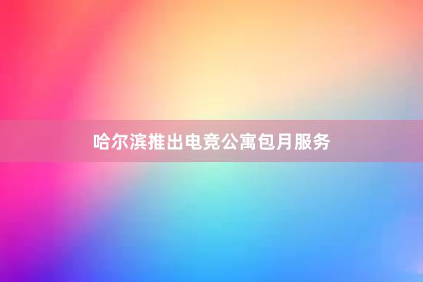 哈尔滨推出电竞公寓包月服务