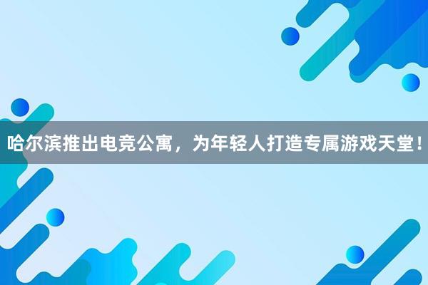 哈尔滨推出电竞公寓，为年轻人打造专属游戏天堂！