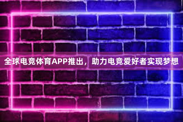 全球电竞体育APP推出，助力电竞爱好者实现梦想