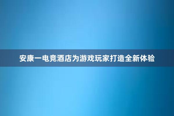 安康一电竞酒店为游戏玩家打造全新体验