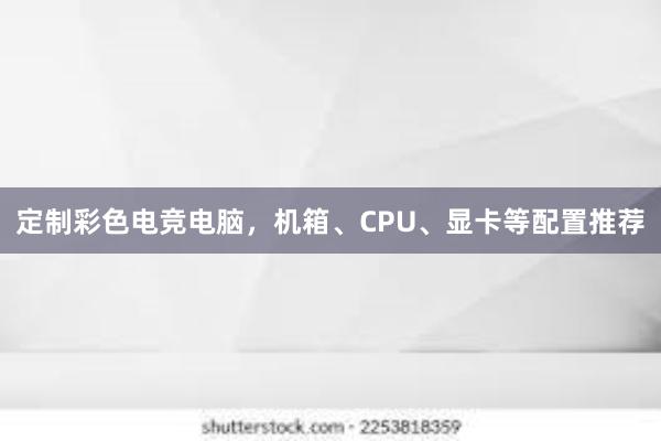 定制彩色电竞电脑，机箱、CPU、显卡等配置推荐