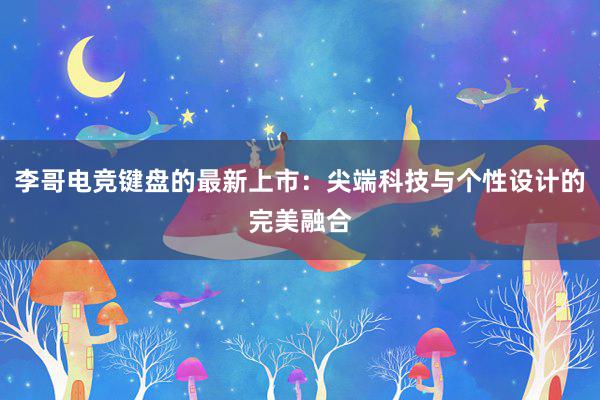 李哥电竞键盘的最新上市：尖端科技与个性设计的完美融合