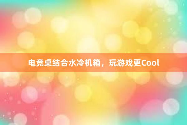 电竞桌结合水冷机箱，玩游戏更Cool