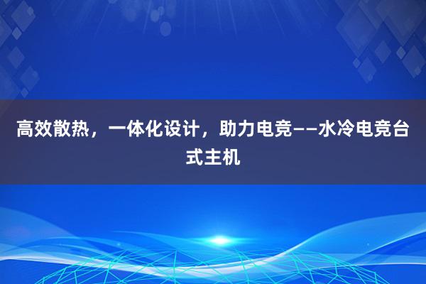 高效散热，一体化设计，助力电竞——水冷电竞台式主机