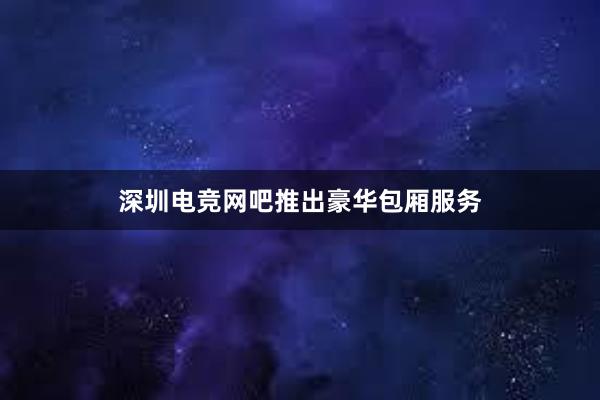 深圳电竞网吧推出豪华包厢服务