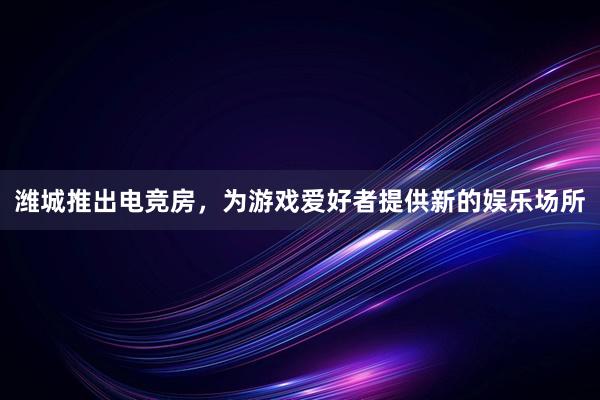 潍城推出电竞房，为游戏爱好者提供新的娱乐场所