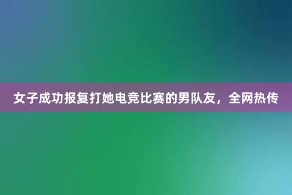 女子成功报复打她电竞比赛的男队友，全网热传