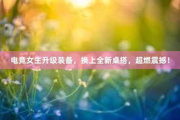 电竞女生升级装备，换上全新桌搭，超燃震撼！