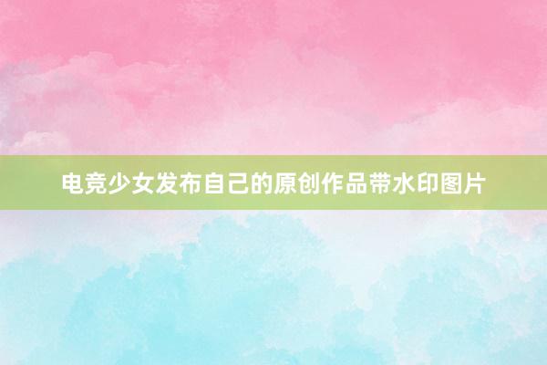 电竞少女发布自己的原创作品带水印图片