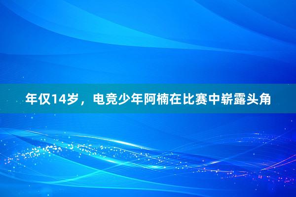 年仅14岁，电竞少年阿楠在比赛中崭露头角