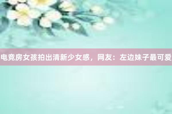 电竞房女孩拍出清新少女感，网友：左边妹子最可爱