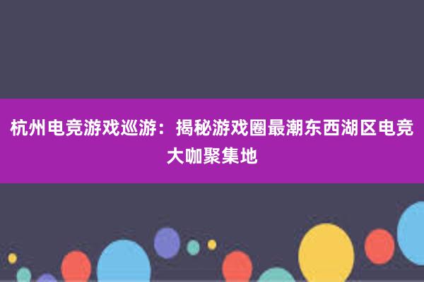 杭州电竞游戏巡游：揭秘游戏圈最潮东西湖区电竞大咖聚集地