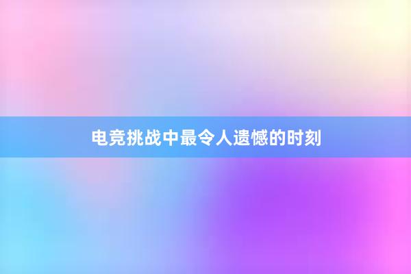 电竞挑战中最令人遗憾的时刻