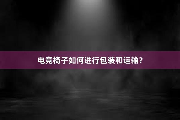 电竞椅子如何进行包装和运输？