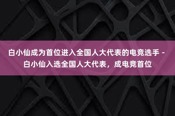 白小仙成为首位进入全国人大代表的电竞选手 - 白小仙入选全国人大代表，成电竞首位