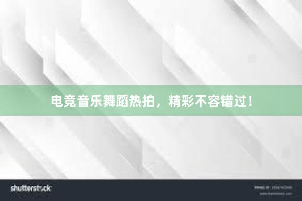 电竞音乐舞蹈热拍，精彩不容错过！