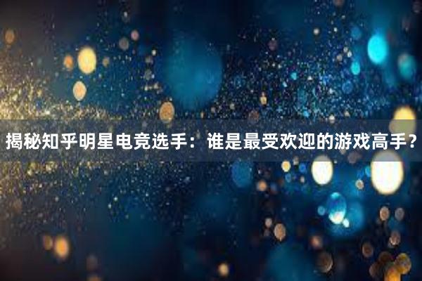 揭秘知乎明星电竞选手：谁是最受欢迎的游戏高手？