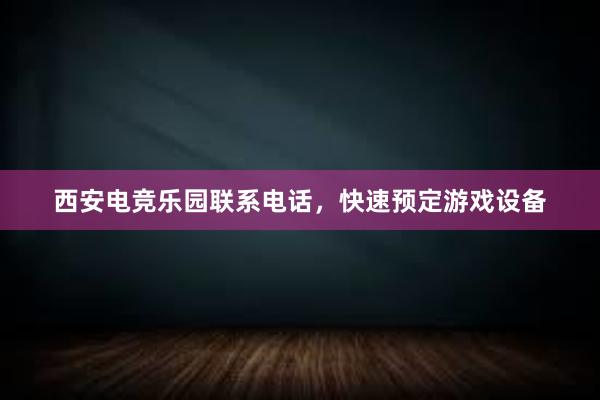 西安电竞乐园联系电话，快速预定游戏设备