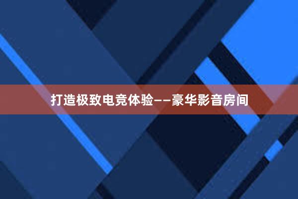 打造极致电竞体验——豪华影音房间