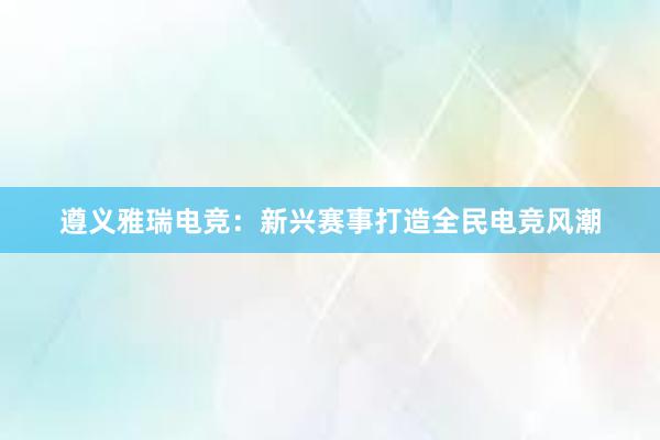 遵义雅瑞电竞：新兴赛事打造全民电竞风潮