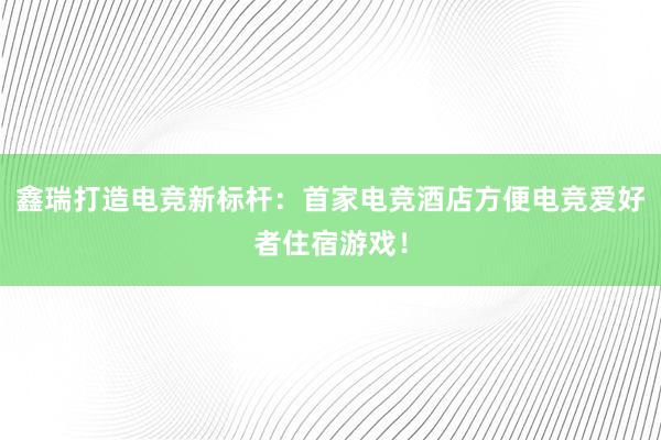 鑫瑞打造电竞新标杆：首家电竞酒店方便电竞爱好者住宿游戏！